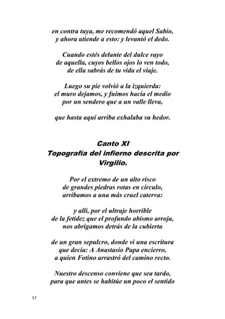 57
en contra tuya, me recomendó aquel Sabio,
y ahora atiende a esto: y levantó el dedo.
Cuando estés delante del dulce rayo
de aquella, cuyos bellos ojos lo ven todo,
de ella sabrás de tu vida el viaje.
Luego su pie volvió a la izquierda:
el muro dejamos, y fuimos hacia el medio
por un sendero que a un valle lleva,
que hasta aquí arriba exhalaba su hedor.
Canto XI
Topografía del infierno descrita por
Virgilio.
Por el extremo de un alto risco
de grandes piedras rotas en círculo,
arribamos a una más cruel caterva:
y allí, por el ultraje horrible
de la fetidez que el profundo abismo arroja,
nos abrigamos detrás de la cubierta
de un gran sepulcro, donde vi una escritura
que decía: A Anastasio Papa encierro,
a quien Fotino arrastró del camino recto.
Nuestro descenso conviene que sea tardo,
para que antes se habitúe un poco el sentido
 