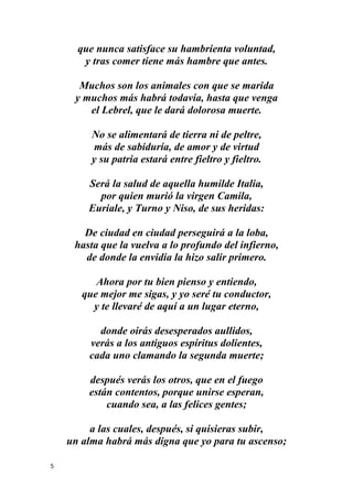 5
que nunca satisface su hambrienta voluntad,
y tras comer tiene más hambre que antes.
Muchos son los animales con que se marida
y muchos más habrá todavía, hasta que venga
el Lebrel, que le dará dolorosa muerte.
No se alimentará de tierra ni de peltre,
más de sabiduría, de amor y de virtud
y su patria estará entre fieltro y fieltro.
Será la salud de aquella humilde Italia,
por quien murió la virgen Camila,
Euriale, y Turno y Niso, de sus heridas:
De ciudad en ciudad perseguirá a la loba,
hasta que la vuelva a lo profundo del infierno,
de donde la envidia la hizo salir primero.
Ahora por tu bien pienso y entiendo,
que mejor me sigas, y yo seré tu conductor,
y te llevaré de aquí a un lugar eterno,
donde oirás desesperados aullidos,
verás a los antiguos espíritus dolientes,
cada uno clamando la segunda muerte;
después verás los otros, que en el fuego
están contentos, porque unirse esperan,
cuando sea, a las felices gentes;
a las cuales, después, si quisieras subir,
un alma habrá más digna que yo para tu ascenso;
 