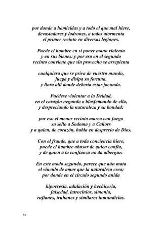 59
por donde a homicidas y a todo el que mal hiere,
devastadores y ladrones, a todos atormenta
el primer recinto en diversas legiones.
Puede el hombre en sí poner mano violenta
y en sus bienes: y por eso en el segundo
recinto conviene que sin provecho se arrepienta
cualquiera que se priva de vuestro mundo,
juega y disipa su fortuna,
y llora allí donde debería estar jocundo.
Puédese violentar a la Deidad,
en el corazón negando o blasfemando de ella,
y despreciando la naturaleza y su bondad:
por eso el menor recinto marca con fuego
su sello a Sodoma y a Cahors
y a quien, de corazón, habla en desprecio de Dios.
Con el fraude, que a toda conciencia hiere,
puede el hombre abusar de quien confía,
y de quien a la confianza no da albergue.
En este modo segundo, parece que aún mata
el vínculo de amor que la naturaleza crea;
por donde en el círculo segundo anida
hipocresía, adulación y hechicería,
falsedad, latrocinios, simonía,
rufianes, truhanes y similares inmundicias.
 