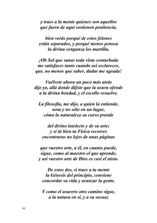 61
y traes a la mente quienes son aquellos
que fuera de aquí sostienen penitencia,
bien verás porqué de estos felones
están separados, y porqué menos penosa
la divina venganza los martilla.
¡Oh Sol que sanas toda vista conturbada
me satisfaces tanto cuando así esclareces,
que, no menos que saber, dudar me agrada!
Vuélvete ahora un poco más atrás
dije yo, allá donde dijiste que la usura ofende
a la divina bondad, y el escollo resuelve.
La filosofía, me dijo, a quien la entiende,
nota y no sólo en un lugar,
cómo la naturaleza su curso prende
del divino intelecto y de su arte;
y si tú bien tu Física recorres
encontraras no lejos de unas páginas
que vuestro arte, a él, en cuanto puede,
sigue, como al maestro el que aprende,
y así vuestro arte de Dios es casi el nieto.
De estos dos, si traes a tu mente
la Génesis del principio, conviene
concordar su vida y avanzar la gente.
Y como el usurero otro camino sigue,
a la natura en sí, y a su secuaz
 