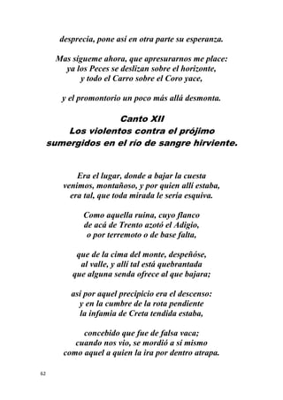 62
desprecia, pone así en otra parte su esperanza.
Mas sígueme ahora, que apresurarnos me place:
ya los Peces se deslizan sobre el horizonte,
y todo el Carro sobre el Coro yace,
y el promontorio un poco más allá desmonta.
Canto XII
Los violentos contra el prójimo
sumergidos en el río de sangre hirviente.
Era el lugar, donde a bajar la cuesta
venimos, montañoso, y por quien allí estaba,
era tal, que toda mirada le sería esquiva.
Como aquella ruina, cuyo flanco
de acá de Trento azotó el Adigio,
o por terremoto o de base falta,
que de la cima del monte, despeñóse,
al valle, y allí tal está quebrantada
que alguna senda ofrece al que bajara;
así por aquel precipicio era el descenso:
y en la cumbre de la rota pendiente
la infamia de Creta tendida estaba,
concebido que fue de falsa vaca;
cuando nos vio, se mordió a sí mismo
como aquel a quien la ira por dentro atrapa.
 
