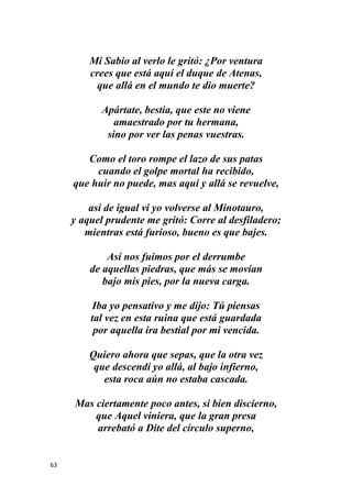 63
Mi Sabio al verlo le gritó: ¿Por ventura
crees que está aquí el duque de Atenas,
que allá en el mundo te dio muerte?
Apártate, bestia, que este no viene
amaestrado por tu hermana,
sino por ver las penas vuestras.
Como el toro rompe el lazo de sus patas
cuando el golpe mortal ha recibido,
que huir no puede, mas aquí y allá se revuelve,
así de igual vi yo volverse al Minotauro,
y aquel prudente me gritó: Corre al desfiladero;
mientras está furioso, bueno es que bajes.
Así nos fuimos por el derrumbe
de aquellas piedras, que más se movían
bajo mis pies, por la nueva carga.
Iba yo pensativo y me dijo: Tú piensas
tal vez en esta ruina que está guardada
por aquella ira bestial por mi vencida.
Quiero ahora que sepas, que la otra vez
que descendí yo allá, al bajo infierno,
esta roca aún no estaba cascada.
Mas ciertamente poco antes, si bien discierno,
que Aquel viniera, que la gran presa
arrebató a Dite del círculo superno,
 
