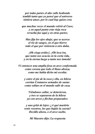 64
por todas partes el alto valle hediondo
tembló tanto que yo pensé que el universo
sintiera amor, por lo cual hay quien crea
que muchas veces el mundo volvió al Caos;
y en aquel punto esta vieja roca
revuelta fue aquí y en otras partes.
Mas fija los ojos abajo, que se acerca
el río de sangre, en el que hierve
todo el que por violencia a otro daña.
¡Oh ciega avidez!, ¡Oh loca ira,
que tanto nos acucia en la corta vida,
y en la eterna luego a tanto nos inmola!
Vi entonces una amplia fosa en arco conformada
como corona que todo el llano abraza,
como me había dicho mi escolta:
y entre el pie de la roca y ella, en hilera
corrían Centauros armados de saetas
como solían en el mundo salir de caza.
Viéndonos callar, se detuvieron,
y tres se separaron de la hilera
ya con arcos y flechas preparados:
y uno gritó de lejos: ¿A qué martirio
venís vosotros, los que bajáis la cuesta?
Decidlo ahora, o el arco suelto.
Mi Maestro dijo: La respuesta
 