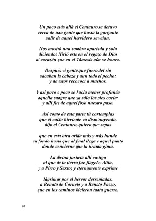 67
Un poco más allá el Centauro se detuvo
cerca de una gente que hasta la garganta
salir de aquel hervidero se veían.
Nos mostró una sombra apartada y sola
diciendo: Hirió este en el regazo de Dios
al corazón que en el Támesis aún se honra.
Después vi gente que fuera del río
sacaban la cabeza y aun todo el pecho:
y de estos reconocí a muchos.
Y así poco a poco se hacía menos profunda
aquella sangre que ya sólo los pies cocía;
y allí fue de aquel foso nuestro paso.
Así como de esta parte tú contemplas
que el caldo hirviente va disminuyendo,
dijo el Centauro, quiero que sepas
que en esta otra orilla más y más hunde
su fondo hasta que al final llega a aquel punto
donde concierne que la tiranía gima.
La divina justicia allí castiga
al que de la tierra fue flagelo, Atila,
y a Pirro y Sexto; y eternamente exprime
lágrimas por el hervor derramadas,
a Renato de Corneto y a Renato Pazzo,
que en los caminos hicieron tanta guerra.
 