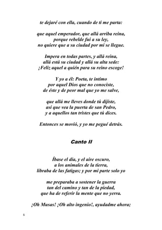 6
te dejaré con ella, cuando de ti me parta:
que aquel emperador, que allá arriba reina,
porque rebelde fui a su ley,
no quiere que a su ciudad por mí se llegue.
Impera en todas partes, y allá reina,
allá está su ciudad y allá su alta sede:
¡Feliz aquel a quién para su reino escoge!
Y yo a él: Poeta, te intimo
por aquel Dios que no conociste,
de éste y de peor mal que yo me salve,
que allá me lleves donde tú dijiste,
así que vea la puerta de san Pedro,
y a aquellos tan tristes que tú dices.
Entonces se movió, y yo me pegué detrás.
Canto II
Íbase el día, y el aire oscuro,
a los animales de la tierra,
libraba de las fatigas; y por mi parte solo yo
me preparaba a sostener la guerra
tan del camino y tan de la piedad,
que ha de referir la mente que no yerra.
¡Oh Musas! ¡Oh alto ingenio!, ayudadme ahora;
 