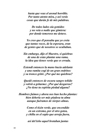 69
hasta que veas el arenal horrible.
Por tanto atento mira, y así verás
cosas que darán fe de mis palabras.
De todos lados oía gemidos
y no veía a nadie que gimiera:
por donde temeroso me detuve.
Yo creo que él pensaba que yo creía
que tantas voces, de la espesura, eran
de gentes que de nosotros se ocultaban.
Sin embargo, dijo el Maestro, si quiebras
de una de estas plantas una rama,
la idea que tienes verás que es errada.
Extendí entonces la mano hacia adelante
y una ramita cogí de un gran endrino:
y su tronco gritó: ¿Por qué me quiebras?
Quedó entonces de oscura sangre teñido
y volvió a gritarme: ¿Por qué desgarras?
¿No tiene tu espíritu piedad alguna?
Hombres fuimos y ahora nos han hecho plantas:
bien debería ser más piadosa tu alma
aunque fuéramos de sierpes almas.
Como el tizón verde, que encendido
en un extremo, por el otro gotea,
y chilla en el soplo que arroja fuera,
así del leño aquel brotaban juntas
 
