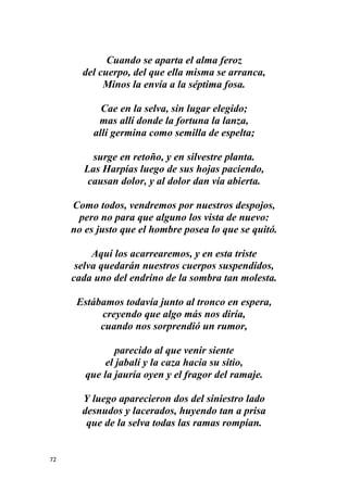 72
Cuando se aparta el alma feroz
del cuerpo, del que ella misma se arranca,
Minos la envía a la séptima fosa.
Cae en la selva, sin lugar elegido;
mas allí donde la fortuna la lanza,
allí germina como semilla de espelta;
surge en retoño, y en silvestre planta.
Las Harpías luego de sus hojas paciendo,
causan dolor, y al dolor dan vía abierta.
Como todos, vendremos por nuestros despojos,
pero no para que alguno los vista de nuevo:
no es justo que el hombre posea lo que se quitó.
Aquí los acarrearemos, y en esta triste
selva quedarán nuestros cuerpos suspendidos,
cada uno del endrino de la sombra tan molesta.
Estábamos todavía junto al tronco en espera,
creyendo que algo más nos diría,
cuando nos sorprendió un rumor,
parecido al que venir siente
el jabalí y la caza hacia su sitio,
que la jauría oyen y el fragor del ramaje.
Y luego aparecieron dos del siniestro lado
desnudos y lacerados, huyendo tan a prisa
que de la selva todas las ramas rompían.
 