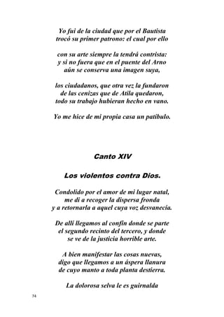 74
Yo fui de la ciudad que por el Bautista
trocó su primer patrono: el cual por ello
con su arte siempre la tendrá contrista:
y si no fuera que en el puente del Arno
aún se conserva una imagen suya,
los ciudadanos, que otra vez la fundaron
de las cenizas que de Atila quedaron,
todo su trabajo hubieran hecho en vano.
Yo me hice de mi propia casa un patíbulo.
Canto XIV
Los violentos contra Dios.
Condolido por el amor de mi lugar natal,
me di a recoger la dispersa fronda
y a retornarla a aquel cuya voz desvanecía.
De allí llegamos al confín donde se parte
el segundo recinto del tercero, y donde
se ve de la justicia horrible arte.
A bien manifestar las cosas nuevas,
digo que llegamos a un áspera llanura
de cuyo manto a toda planta destierra.
La dolorosa selva le es guirnalda
 