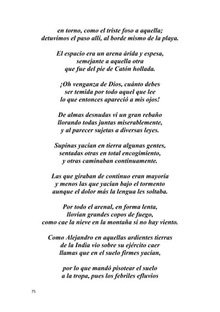 75
en torno, como el triste foso a aquella;
detuvimos el paso allí, al borde mismo de la playa.
El espacio era un arena árida y espesa,
semejante a aquella otra
que fue del pie de Catón hollada.
¡Oh venganza de Dios, cuánto debes
ser temida por todo aquel que lee
lo que entonces apareció a mis ojos!
De almas desnudas vi un gran rebaño
llorando todas juntas miserablemente,
y al parecer sujetas a diversas leyes.
Supinas yacían en tierra algunas gentes,
sentadas otras en total encogimiento,
y otras caminaban continuamente.
Las que giraban de continuo eran mayoría
y menos las que yacían bajo el tormento
aunque el dolor más la lengua les soltaba.
Por todo el arenal, en forma lenta,
llovían grandes copos de fuego,
como cae la nieve en la montaña si no hay viento.
Como Alejandro en aquellas ardientes tierras
de la India vio sobre su ejército caer
llamas que en el suelo firmes yacían,
por lo que mandó pisotear el suelo
a la tropa, pues los febriles efluvios
 