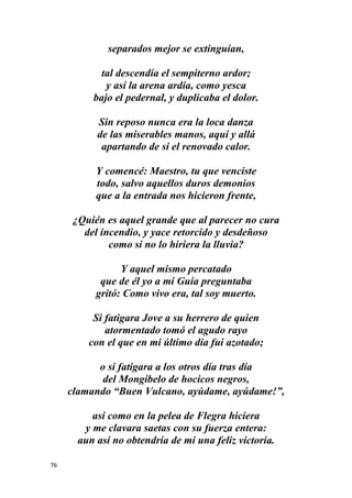 76
separados mejor se extinguían,
tal descendía el sempiterno ardor;
y así la arena ardía, como yesca
bajo el pedernal, y duplicaba el dolor.
Sin reposo nunca era la loca danza
de las miserables manos, aquí y allá
apartando de sí el renovado calor.
Y comencé: Maestro, tu que venciste
todo, salvo aquellos duros demonios
que a la entrada nos hicieron frente,
¿Quién es aquel grande que al parecer no cura
del incendio, y yace retorcido y desdeñoso
como si no lo hiriera la lluvia?
Y aquel mismo percatado
que de él yo a mi Guía preguntaba
gritó: Como vivo era, tal soy muerto.
Si fatigara Jove a su herrero de quien
atormentado tomó el agudo rayo
con el que en mi último día fui azotado;
o si fatigara a los otros día tras día
del Mongibelo de hocicos negros,
clamando “Buen Vulcano, ayúdame, ayúdame!”,
así como en la pelea de Flegra hiciera
y me clavara saetas con su fuerza entera:
aun así no obtendría de mí una feliz victoria.
 