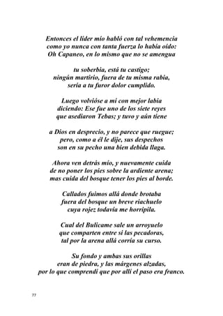 77
Entonces el líder mío habló con tal vehemencia
como yo nunca con tanta fuerza lo había oído:
Oh Capaneo, en lo mismo que no se amengua
tu soberbia, está tu castigo;
ningún martirio, fuera de tu misma rabia,
sería a tu furor dolor cumplido.
Luego volvióse a mí con mejor labia
diciendo: Ese fue uno de los siete reyes
que asediaron Tebas; y tuvo y aún tiene
a Dios en desprecio, y no parece que ruegue;
pero, como a él le dije, sus despechos
son en su pecho una bien debida llaga.
Ahora ven detrás mío, y nuevamente cuida
de no poner los pies sobre la ardiente arena;
mas cuida del bosque tener los pies al borde.
Callados fuimos allá donde brotaba
fuera del bosque un breve riachuelo
cuya rojez todavía me horripila.
Cual del Bulicame sale un arroyuelo
que comparten entre si las pecadoras,
tal por la arena allá corría su curso.
Su fondo y ambas sus orillas
eran de piedra, y las márgenes alzadas,
por lo que comprendí que por allí el paso era franco.
 