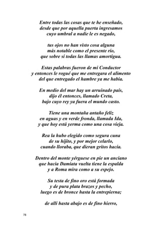 78
Entre todas las cosas que te he enseñado,
desde que por aquella puerta ingresamos
cuyo umbral a nadie le es negado,
tus ojos no han visto cosa alguna
más notable como el presente río,
que sobre sí todas las llamas amortigua.
Estas palabras fueron de mi Conductor
y entonces le rogué que me entregara el alimento
del que entregado el hambre ya me había.
En medio del mar hay un arruinado país,
dijo él entonces, llamado Creta,
bajo cuyo rey ya fuera el mundo casto.
Tiene una montaña antaño feliz
en aguas y en verde fronda, llamada Ida,
y que hoy está yerma como una cosa vieja.
Rea la hubo elegido como segura cuna
de su hijito, y por mejor celarlo,
cuando lloraba, que dieran gritos hacía.
Dentro del monte yérguese en pie un anciano
que hacia Damiata vuelta tiene la espalda
y a Roma mira como a su espejo.
Su testa de fino oro está formada
y de pura plata brazos y pecho,
luego es de bronce hasta la entrepierna;
de allí hasta abajo es de fino hierro,
 