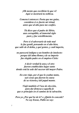 7
¡Oh mente que escribiste lo que vi!
Aquí se mostrará tu nobleza.
Comencé entonces: Poeta que me guías,
considera si es fuerte mi virtud,
antes que al alto paso me confíes.
Tú dices que el padre de Silvio,
aun corruptible, al inmortal siglo
pasó, y fue sensiblemente.
Pero si el adversario de todo mal
le fue gentil, pensando en el alto bien,
que salir de él debía, y qué gentes, y cuál imperio,
no parecerá indigno a un hombre de intelecto:
porque del alma Roma y de su imperio
fue elegido padre en el empíreo Cielo:
A decir verdad la una y el otro
fueron establecidos lugar santo
donde está la sede del sucesor del mayor Pedro.
En este viaje, por el que lo exaltas tanto,
oyó cosas que fueron la causa
de su victoria y del papal manto.
Viajó también el Vaso de elección,
para dar firmeza a aquella fe
que es principio en el camino de la salvación.
Pero yo ¿Por qué he de ir? o ¿Quién lo concede?
No soy Eneas, Pablo no soy:
 