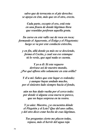 79
salvo que de terracota es el pie derecho;
se apoya en éste, más que en el otro, erecto.
Cada parte, excepto el oro, está rota
en una fisura de donde lágrimas llora
que reunidas perforan aquella gruta.
Su curso en este valle cae de roca en roca;
formando el Aqueronte, el Éstige y el Flegetonte;
luego se va por este conducto estrecho,
y en fin, allá donde ya más no se desciende,
forma el Cocito, y cual sea ese estanque
tú lo verás, que aquí nada se cuenta.
Y yo a él: Si este reguero
derívase así de nuestro mundo,
¿Por qué aflora sólo solamente en esta orilla?
Y él a mí: Sabes que este lugar es redondo;
y aunque hayas andado mucho,
por el siniestro lado siempre hacia el fondo,
aún no has dado vuelta por el cerco todo;
por donde si alguna cosa nueva te parece,
que no haya sorpresa en tu rostro.
Y yo aún: Maestro, ¿se encuentra dónde
el Flegetón y el Lete? Que del uno callas,
y del otro dices estar hecho de esas lágrimas.
Tus preguntas cierto me placen todas,
repuso, más el hervir del agua roja
 