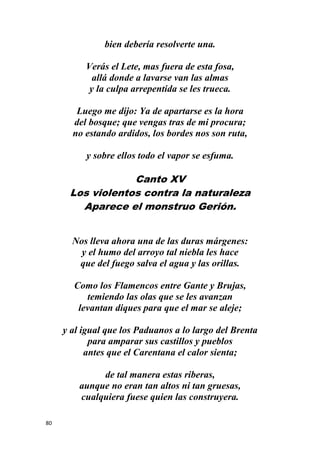 80
bien debería resolverte una.
Verás el Lete, mas fuera de esta fosa,
allá donde a lavarse van las almas
y la culpa arrepentida se les trueca.
Luego me dijo: Ya de apartarse es la hora
del bosque; que vengas tras de mi procura;
no estando ardidos, los bordes nos son ruta,
y sobre ellos todo el vapor se esfuma.
Canto XV
Los violentos contra la naturaleza
Aparece el monstruo Gerión.
Nos lleva ahora una de las duras márgenes:
y el humo del arroyo tal niebla les hace
que del fuego salva el agua y las orillas.
Como los Flamencos entre Gante y Brujas,
temiendo las olas que se les avanzan
levantan diques para que el mar se aleje;
y al igual que los Paduanos a lo largo del Brenta
para amparar sus castillos y pueblos
antes que el Carentana el calor sienta;
de tal manera estas riberas,
aunque no eran tan altos ni tan gruesas,
cualquiera fuese quien las construyera.
 