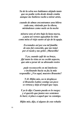81
Ya de la selva nos habíamos alejado tanto
que no podía verla desde donde estaba
aunque me hubiera vuelto a mirar atrás,
cuando de almas encontramos una hilera
cada una, viniendo por la ribera,
mirándonos como suele en la noche
mirarse uno al otro bajo la luna nueva,
y para así vernos aguzaban la vista
como mira el viejo sastre al ojo de la aguja.
Escrutados así por esa tal familia
de uno fui conocido, que me tomó
por el ruedo y me gritó: ¡Maravilla!
Y yo, cuando zafé de su brazo,
fijé tanto la vista en su cocido aspecto,
que aún a pesar de su abrasado rostro
pude reconocerlo en mi intelecto;
e inclinando hacia su faz la mía
respondíle: ¿Vos aquí, maestro Brunetto?
Y él: Hijito mío, no te desplazca
si Brunetto Latino contigo un poco
se retrasa y deja al tropel que vaya.
Y yo le dije: Cuanto pueda os lo ruego;
y si queréis que juntos nos sentemos
lo haré, si place a aquel que va conmigo.
Hijito mío, dijo, si alguno de este rebaño
 
