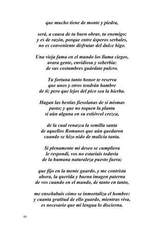 83
que mucho tiene de monte y piedra,
será, a causa de tu buen obrar, tu enemigo;
y es de razón, porque entre ásperos serbales,
no es conveniente disfrutar del dulce higo.
Una vieja fama en el mundo los llama ciegos,
avara gente, envidiosa y soberbia:
de sus costumbres guárdate pulcro.
Tu fortuna tanto honor te reserva
que unos y otros tendrán hambre
de ti; pero que lejos del pico sea la hierba.
Hagan las bestias fiesolanas de sí mismas
pasto; y que no toquen la planta
si aún alguna en su estiércol crezca,
de la cual renazca la semilla santa
de aquellos Romanos que aún quedaron
cuando se hizo nido de malicia tanta.
Si plenamente mi deseo se cumpliera
le respondí, vos no estaríais todavía
de la humana naturaleza puesto fuera;
que fijo en la mente guardo, y me contrista
ahora, la querida y buena imagen paterna
de vos cuando en el mundo, de tanto en tanto,
me enseñabais cómo se inmortaliza el hombre:
y cuanta gratitud de ello guardo, mientras viva,
es necesario que mi lengua lo discierna.
 