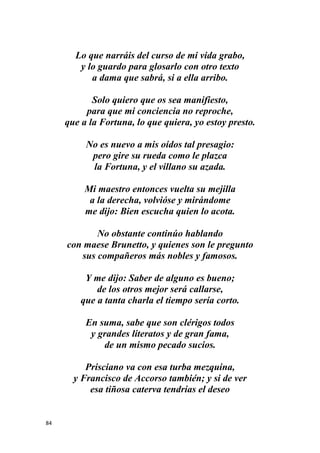 84
Lo que narráis del curso de mi vida grabo,
y lo guardo para glosarlo con otro texto
a dama que sabrá, si a ella arribo.
Solo quiero que os sea manifiesto,
para que mi conciencia no reproche,
que a la Fortuna, lo que quiera, yo estoy presto.
No es nuevo a mis oídos tal presagio:
pero gire su rueda como le plazca
la Fortuna, y el villano su azada.
Mi maestro entonces vuelta su mejilla
a la derecha, volvióse y mirándome
me dijo: Bien escucha quien lo acota.
No obstante continúo hablando
con maese Brunetto, y quienes son le pregunto
sus compañeros más nobles y famosos.
Y me dijo: Saber de alguno es bueno;
de los otros mejor será callarse,
que a tanta charla el tiempo sería corto.
En suma, sabe que son clérigos todos
y grandes literatos y de gran fama,
de un mismo pecado sucios.
Prisciano va con esa turba mezquina,
y Francisco de Accorso también; y si de ver
esa tiñosa caterva tendrías el deseo
 