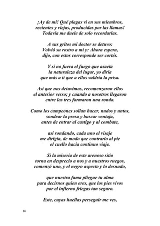 86
¡Ay de mí! Qué plagas vi en sus miembros,
recientes y viejas, producidas por las llamas!
Todavía me duele de solo recordarlas.
A sus gritos mi doctor se detuvo:
Volvió su rostro a mí y: Ahora espera,
dijo, con estos corresponde ser cortés.
Y si no fuera el fuego que asaeta
la naturaleza del lugar, yo diría
que más a ti que a ellos valdría la prisa.
Así que nos detuvimos, recomenzaron ellos
el anterior verso; y cuando a nosotros llegaron
entre los tres formaron una ronda.
Como los campeones solían hacer, nudos y untos,
sondear la presa y buscar ventaja,
antes de entrar al castigo y al combate,
así rondando, cada uno el visaje
me dirigía, de modo que contrario al pie
el cuello hacía continuo viaje.
Si la miseria de este arenoso sitio
torna en desprecio a nos y a nuestros ruegos,
comenzó uno, y el negro aspecto y lo desnudo,
que nuestra fama pliegue tu alma
para decirnos quien eres, que los pies vivos
por el infierno friegas tan seguro.
Este, cuyas huellas perseguir me ves,
 