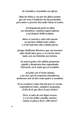 88
he retenido y escuchado con afecto.
Dejo las hieles y voy por las dulces pomas
que mi veraz Conductor me ha prometido;
pero antes es preciso descender hasta el centro.
Así largamente porte tu alma
sus miembros, continuó aquel todavía,
y así después brille tu fama,
dinos si cortesía y valor aún moran
en nuestra ciudad como solían,
o si del todo han sido echadas fuera;
porque Guillermo Borsiere, que con nosotros
sufre desde hace poco, y va con los otros,
tanto con sus historias nos tortura.
La nueva gente y las súbitas ganancias
orgullo y desmesura han engendrado,
Florencia, en ti, tanto que ya te plañes.
Así grité con el rostro alzado;
y los tres, que la respuesta entendieron,
miráronse uno al otro como quien se asombra.
Si en ocasiones como ésta tan poco te cuesta,
respondieron todos, satisfacer preguntas,
¡Feliz de ti, que dices lo que sientes!
Pero, si sales de este lugar oscuro,
y a ver las bellas estrellas vuelves,
cuanto te plazca decir ¡Allí estuve!
 