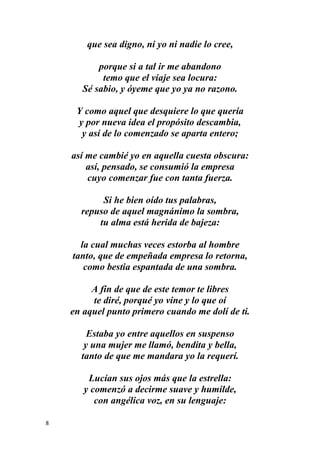 8
que sea digno, ni yo ni nadie lo cree,
porque si a tal ir me abandono
temo que el viaje sea locura:
Sé sabio, y óyeme que yo ya no razono.
Y como aquel que desquiere lo que quería
y por nueva idea el propósito descambia,
y así de lo comenzado se aparta entero;
así me cambié yo en aquella cuesta obscura:
así, pensado, se consumió la empresa
cuyo comenzar fue con tanta fuerza.
Si he bien oído tus palabras,
repuso de aquel magnánimo la sombra,
tu alma está herida de bajeza:
la cual muchas veces estorba al hombre
tanto, que de empeñada empresa lo retorna,
como bestia espantada de una sombra.
A fin de que de este temor te libres
te diré, porqué yo vine y lo que oí
en aquel punto primero cuando me dolí de ti.
Estaba yo entre aquellos en suspenso
y una mujer me llamó, bendita y bella,
tanto de que me mandara yo la requerí.
Lucían sus ojos más que la estrella:
y comenzó a decirme suave y humilde,
con angélica voz, en su lenguaje:
 