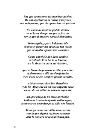 89
haz que de nosotros los hombres hablen.
De allí, quebraron la ronda, y huyeron
tan velozmente, que alas parecían sus piernas.
Un amén no hubiera podido decirse
en el breve tiempo en que se fueron,
por lo que al maestro pareció bien irnos.
Yo lo seguía, y poco habíamos ido,
cuando el fragor del agua fue tan vecino
que de hablar apenas nos oiríamos.
Como aquel río que hace camino
del Monte Viso hacia el levante,
en la siniestra costa del Apenino,
que se llama Acquacheta arriba, que antes
de derramarse allá en el bajo lecho,
y en Forli de ese nombre quedar vacante,
allá atruena sobre San Benedetto
y de los Alpes cae en un solo rugiente salto
en vez de un millar de cascadas quietas;
así, por abajo de un risco quebrado,
hallamos tronando aquella teñida agua,
tanto que en poco tiempo el oído nos hiriera.
Tenía yo en torno ceñida una cuerda,
con la que alguna vez hube pensado
atar la pantera de la manchada piel.
 