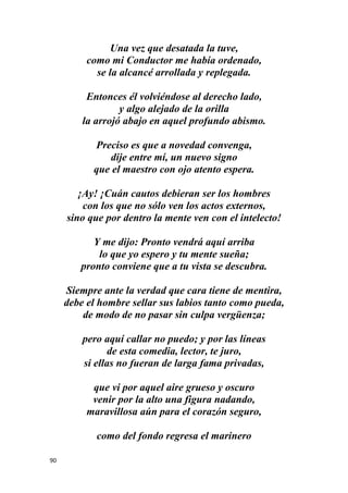 90
Una vez que desatada la tuve,
como mi Conductor me había ordenado,
se la alcancé arrollada y replegada.
Entonces él volviéndose al derecho lado,
y algo alejado de la orilla
la arrojó abajo en aquel profundo abismo.
Preciso es que a novedad convenga,
dije entre mí, un nuevo signo
que el maestro con ojo atento espera.
¡Ay! ¡Cuán cautos debieran ser los hombres
con los que no sólo ven los actos externos,
sino que por dentro la mente ven con el intelecto!
Y me dijo: Pronto vendrá aquí arriba
lo que yo espero y tu mente sueña;
pronto conviene que a tu vista se descubra.
Siempre ante la verdad que cara tiene de mentira,
debe el hombre sellar sus labios tanto como pueda,
de modo de no pasar sin culpa vergüenza;
pero aquí callar no puedo; y por las líneas
de esta comedia, lector, te juro,
si ellas no fueran de larga fama privadas,
que vi por aquel aire grueso y oscuro
venir por la alto una figura nadando,
maravillosa aún para el corazón seguro,
como del fondo regresa el marinero
 