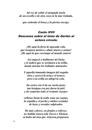 91
tal vez de soltar el atrapada ancla
de un escollo o de otra cosa en la mar trabada,
que extiende el brazo y la pierna encoge.
Canto XVII
Descenso sobre el lomo de Gerión al
octavo círculo.
¡He aquí la fiera de aguzada cola,
que traspasa montes y abate muros y armas!
¡He aquí la que corrompe al mundo entero!
Así empezó a hablarme mi Guía;
y le indicó que se arrimara a la orilla,
donde morían los hollados mármoles.
Y aquella inmunda imagen del engaño
vino, y acercó la testa y el tronco,
pero a la orilla no allegó la cola.
Su rostro era el de un varón justo,
tan benigna era por fuera la piel,
y de serpiente todo el restante cuerpo;
vellosas hasta la axila eran sus zarpas,
la espalda y el pecho y ambos costados
de lazos y escudos salpicados.
De más colores, en fondos y relieves,
no habido nunca tela Turca o Tártara,
ni hubo tal otra que Arácnea preparara.
 