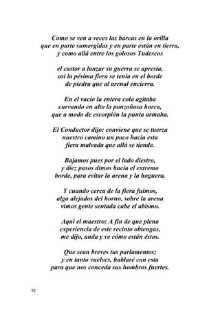 92
Como se ven a veces las barcas en la orilla
que en parte sumergidas y en parte están en tierra,
y como allá entre los golosos Tudescos
el castor a lanzar su guerra se apresta,
así la pésima fiera se tenía en el borde
de piedra que al arenal encierra.
En el vacío la entera cola agitaba
curvando en alto la ponzoñosa horca,
que a modo de escorpión la punta armaba.
El Conductor dijo: conviene que se tuerza
nuestro camino un poco hacia esta
fiera malvada que allá se tiende.
Bajamos pues por el lado diestro,
y diez pasos dimos hacia el extremo
borde, para evitar la arena y la hoguera.
Y cuando cerca de la fiera fuimos,
algo alejados del horno, sobre la arena
vimos gente sentada cabe el abismo.
Aquí el maestro: A fin de que plena
experiencia de este recinto obtengas,
me dijo, anda y ve cómo están éstos.
Que sean breves tus parlamentos;
y en tanto vuelves, hablaré con esta
para que nos conceda sus hombros fuertes.
 