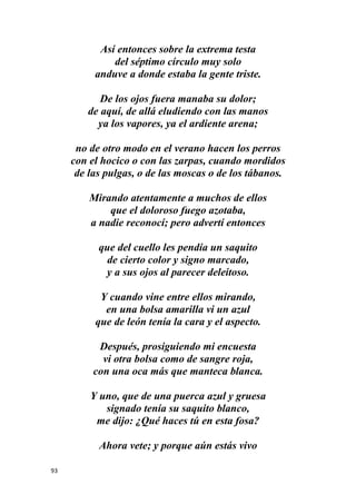 93
Así entonces sobre la extrema testa
del séptimo círculo muy solo
anduve a donde estaba la gente triste.
De los ojos fuera manaba su dolor;
de aquí, de allá eludiendo con las manos
ya los vapores, ya el ardiente arena;
no de otro modo en el verano hacen los perros
con el hocico o con las zarpas, cuando mordidos
de las pulgas, o de las moscas o de los tábanos.
Mirando atentamente a muchos de ellos
que el doloroso fuego azotaba,
a nadie reconocí; pero advertí entonces
que del cuello les pendía un saquito
de cierto color y signo marcado,
y a sus ojos al parecer deleitoso.
Y cuando vine entre ellos mirando,
en una bolsa amarilla vi un azul
que de león tenía la cara y el aspecto.
Después, prosiguiendo mi encuesta
vi otra bolsa como de sangre roja,
con una oca más que manteca blanca.
Y uno, que de una puerca azul y gruesa
signado tenía su saquito blanco,
me dijo: ¿Qué haces tú en esta fosa?
Ahora vete; y porque aún estás vivo
 
