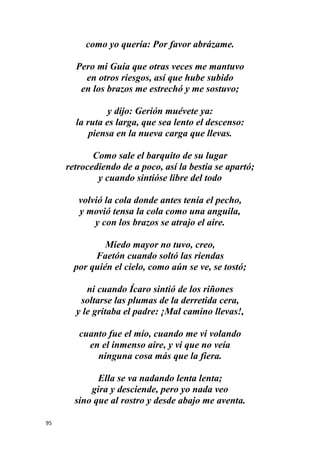 95
como yo quería: Por favor abrázame.
Pero mi Guía que otras veces me mantuvo
en otros riesgos, así que hube subido
en los brazos me estrechó y me sostuvo;
y dijo: Gerión muévete ya:
la ruta es larga, que sea lento el descenso:
piensa en la nueva carga que llevas.
Como sale el barquito de su lugar
retrocediendo de a poco, así la bestia se apartó;
y cuando sintióse libre del todo
volvió la cola donde antes tenía el pecho,
y movió tensa la cola como una anguila,
y con los brazos se atrajo el aire.
Miedo mayor no tuvo, creo,
Faetón cuando soltó las riendas
por quién el cielo, como aún se ve, se tostó;
ni cuando Ícaro sintió de los riñones
soltarse las plumas de la derretida cera,
y le gritaba el padre: ¡Mal camino llevas!,
cuanto fue el mío, cuando me vi volando
en el inmenso aire, y vi que no veía
ninguna cosa más que la fiera.
Ella se va nadando lenta lenta;
gira y desciende, pero yo nada veo
sino que al rostro y desde abajo me aventa.
 