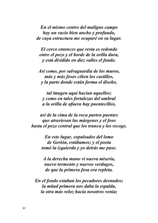 97
En el mismo centro del maligno campo
hay un vacío bien ancho y profundo,
de cuya estructura me ocuparé en su lugar.
El cerco entonces que resta es redondo
entre el pozo y el borde de la orilla dura,
y está dividido en diez valles el fondo.
Así como, por salvaguardia de los muros,
más y más fosos ciñen los castillos,
y la parte donde están forma el diseño,
tal imagen aquí hacían aquellos;
y como en tales fortalezas del umbral
a la orilla de afuera hay puentecillos,
así de la cima de la roca parten puentes
que atraviesan las márgenes y el foso
hasta el pozo central que los trunca y los recoge.
En este lugar, expulsados del lomo
de Gerión, estábamos; y el poeta
tomó la izquierda y yo detrás me puse.
A la derecha mano vi nueva miseria,
nuevo tormento y nuevos verdugos,
de que la primera fosa era repleta.
En el fondo estaban los pecadores desnudos;
la mitad primera nos daba la espalda,
la otra más veloz hacia nosotros venía;
 