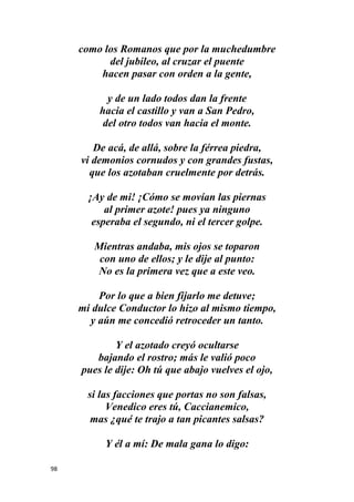 98
como los Romanos que por la muchedumbre
del jubileo, al cruzar el puente
hacen pasar con orden a la gente,
y de un lado todos dan la frente
hacia el castillo y van a San Pedro,
del otro todos van hacia el monte.
De acá, de allá, sobre la férrea piedra,
vi demonios cornudos y con grandes fustas,
que los azotaban cruelmente por detrás.
¡Ay de mi! ¡Cómo se movían las piernas
al primer azote! pues ya ninguno
esperaba el segundo, ni el tercer golpe.
Mientras andaba, mis ojos se toparon
con uno de ellos; y le dije al punto:
No es la primera vez que a este veo.
Por lo que a bien fijarlo me detuve;
mi dulce Conductor lo hizo al mismo tiempo,
y aún me concedió retroceder un tanto.
Y el azotado creyó ocultarse
bajando el rostro; más le valió poco
pues le dije: Oh tú que abajo vuelves el ojo,
si las facciones que portas no son falsas,
Venedico eres tú, Caccianemico,
mas ¿qué te trajo a tan picantes salsas?
Y él a mí: De mala gana lo digo:
 
