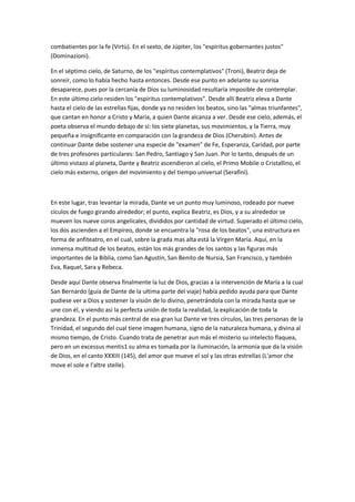 combatientes por la fe (Virtù). En el sexto, de Júpiter, los "espíritus gobernantes justos"
(Dominazioni).

En el séptimo cielo, de Saturno, de los "espíritus contemplativos" (Troni), Beatriz deja de
sonreír, como lo había hecho hasta entonces. Desde ese punto en adelante su sonrisa
desaparece, pues por la cercanía de Dios su luminosidad resultaría imposible de contemplar.
En este último cielo residen los "espíritus contemplativos". Desde allí Beatriz eleva a Dante
hasta el cielo de las estrellas fijas, donde ya no residen los beatos, sino las "almas triunfantes",
que cantan en honor a Cristo y María, a quien Dante alcanza a ver. Desde ese cielo, además, el
poeta observa el mundo debajo de sí: los siete planetas, sus movimientos, y la Tierra, muy
pequeña e insignificante en comparación con la grandeza de Dios (Cherubini). Antes de
continuar Dante debe sostener una especie de "examen" de Fe, Esperanza, Caridad, por parte
de tres profesores particulares: San Pedro, Santiago y San Juan. Por lo tanto, después de un
último vistazo al planeta, Dante y Beatriz ascendieron al cielo, el Primo Mobile o Cristallino, el
cielo más externo, origen del movimiento y del tiempo universal (Serafini).



En este lugar, tras levantar la mirada, Dante ve un punto muy luminoso, rodeado por nueve
cículos de fuego girando alrededor; el punto, explica Beatriz, es Dios, y a su alrededor se
mueven los nueve coros angelicales, divididos por cantidad de virtud. Superado el último cielo,
los dos ascienden a el Empíreo, donde se encuentra la "rosa de los beatos", una estructura en
forma de anfiteatro, en el cual, sobre la grada mas alta está la Vírgen María. Aquí, en la
inmensa multitud de los beatos, están los más grandes de los santos y las figuras más
importantes de la Biblia, como San Agustín, San Benito de Nursia, San Francisco, y también
Eva, Raquel, Sara y Rebeca.

Desde aquí Dante observa finalmente la luz de Dios, gracias a la intervención de María a la cual
San Bernardo (guía de Dante de la ultima parte del viaje) había pedido ayuda para que Dante
pudiese ver a Dios y sostener la visión de lo divino, penetrándola con la mirada hasta que se
une con él, y viendo así la perfecta unión de toda la realidad, la explicación de toda la
grandeza. En el punto más central de esa gran luz Dante ve tres círculos, las tres personas de la
Trinidad, el segundo del cual tiene imagen humana, signo de la naturaleza humana, y divina al
mismo tiempo, de Cristo. Cuando trata de penetrar aun más el misterio su intelecto flaquea,
pero en un excessus mentis1 su alma es tomada por la iluminación, la armonía que da la visión
de Dios, en el canto XXXIII (145), del amor que mueve el sol y las otras estrellas (L'amor che
move el sole e l'altre stelle).
 