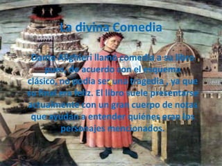 La divina Comedia

 Dante Alighieri llamó comedia a su libro
     pues, de acuerdo con el esquema
clásico, no podía ser una tragedia , ya que
su final era feliz. El libro suele presentarse
actualmente con un gran cuerpo de notas
 que ayudan a entender quiénes eran los
         personajes mencionados.
 