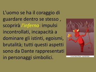 L'uomo se ha il coraggio di 
guardare dentro se stesso , 
scoprirà l'inferno: impulsi 
incontrollati, incapacità a 
dominare gli istinti, egoismi, 
brutalità; tutti questi aspetti 
sono da Dante rappresentati 
in personaggi simbolici. 
 