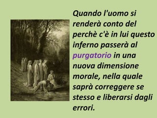 Quando l'uomo si 
renderà conto del 
perchè c'è in lui questo 
inferno passerà al 
purgatorio in una 
nuova dimensione 
morale, nella quale 
saprà correggere se 
stesso e liberarsi dagli 
errori. 
 