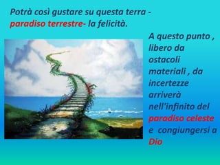 Potrà così gustare su questa terra - 
paradiso terrestre- la felicità. 
A questo punto , 
libero da 
ostacoli 
materiali , da 
incertezze 
arriverà 
nell'infinito del 
paradiso celeste 
e congiungersi a 
Dio 
 