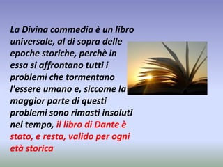 La Divina commedia è un libro 
universale, al di sopra delle 
epoche storiche, perchè in 
essa si affrontano tutti i 
problemi che tormentano 
l'essere umano e, siccome la 
maggior parte di questi 
problemi sono rimasti insoluti 
nel tempo, il libro di Dante è 
stato, e resta, valido per ogni 
età storica 
 