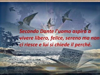 Secondo Dante l'uomo aspira a 
vivere libero, felice, sereno ma non 
ci riesce e lui si chiede il perché. 
 