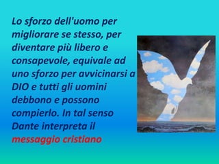Lo sforzo dell'uomo per 
migliorare se stesso, per 
diventare più libero e 
consapevole, equivale ad 
uno sforzo per avvicinarsi a 
DIO e tutti gli uomini 
debbono e possono 
compierlo. In tal senso 
Dante interpreta il 
messaggio cristiano 
 