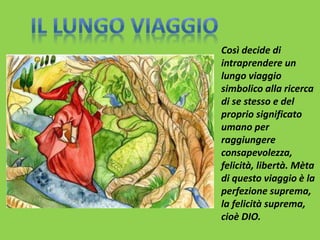Così decide di 
intraprendere un 
lungo viaggio 
simbolico alla ricerca 
di se stesso e del 
proprio significato 
umano per 
raggiungere 
consapevolezza, 
felicità, libertà. Mèta 
di questo viaggio è la 
perfezione suprema, 
la felicità suprema, 
cioè DIO. 
 
