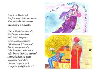 Poco dopo Dante vede
due fantasmi che hanno amato
d’un amor che non concede
tregua,tanto è disperato.
“Io son Paolo Malatesta”,
dice l’uomo martoriato
dalla livida tempesta
che lo lascia senza fiato.
“ Il mio nome è Francesca”,
dice lei con sentimento,
“ che la nostra storia riesca
a far breccia in chi sta attento”.
Sotto gli alberi, sui prati
leggevamo Lancillotto
e tra baci appassionati
ci sorprese quel Gianciotto”
 