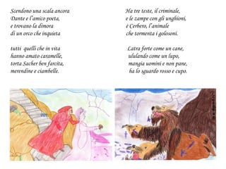 Scendono una scala ancora Ha tre teste, il criminale,
Dante e l’amico poeta, e le zampe con gli unghioni,
e trovano la dimora è Cerbero, l’animale
di un orco che inquieta che tormenta i golosoni.
tutti quelli che in vita Latra forte come un cane,
hanno amato caramelle, ululando come un lupo,
torta Sacher ben farcita, mangia uomini e non pane,
merendine e ciambelle. ha lo sguardo rosso e cupo.
 