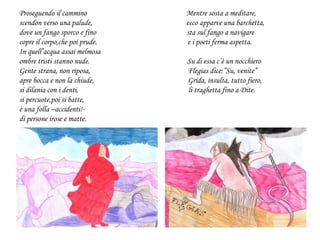 Proseguendo il cammino Mentre sosta a meditare,
scendon verso una palude, ecco apparve una barchetta,
dove un fango sporco e fino sta sul fango a navigare
copre il corpo,che poi prude. e i poeti ferma aspetta.
In quell’acqua assai melmosa
ombre tristi stanno nude. Su di essa c’è un nocchiero
Gente strana, non riposa, Flegias dice:”Su, venite”
apre bocca e non la chiude, Grida, insulta, tutto fiero,
si dilania con i denti, li traghetta fino a Dite.
si percuote,poi si batte,
è una folla –accidenti!-
di persone irose e matte.
 