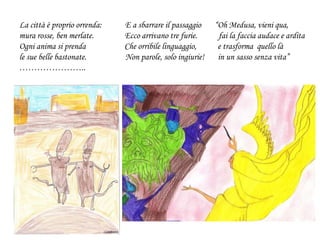 La città è proprio orrenda: E a sbarrare il passaggio “Oh Medusa, vieni qua,
mura rosse, ben merlate. Ecco arrivano tre furie. fai la faccia audace e ardita
Ogni anima si prenda Che orribile linguaggio, e trasforma quello là
le sue belle bastonate. Non parole, solo ingiurie! in un sasso senza vita”
…………………..
 
