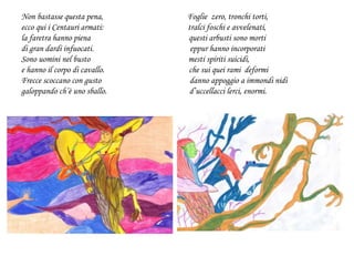 Non bastasse questa pena, Foglie zero, tronchi torti,
ecco qui i Centauri armati: tralci foschi e avvelenati,
la faretra hanno piena questi arbusti sono morti
di gran dardi infuocati. eppur hanno incorporati
Sono uomini nel busto mesti spiriti suicidi,
e hanno il corpo di cavallo. che sui quei rami deformi
Frecce scoccano con gusto danno appoggio a immondi nidi
galoppando ch’è uno sballo. d’uccellacci lerci, enormi.
 