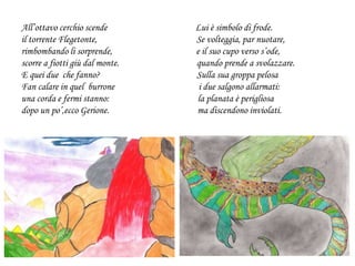 All’ottavo cerchio scende Lui è simbolo di frode.
il torrente Flegetonte, Se volteggia, par nuotare,
rimbombando li sorprende, e il suo cupo verso s’ode,
scorre a fiotti giù dal monte. quando prende a svolazzare.
E quei due che fanno? Sulla sua groppa pelosa
Fan calare in quel burrone i due salgono allarmati:
una corda e fermi stanno: la planata è perigliosa
dopo un po’,ecco Gerione. ma discendono inviolati.
 