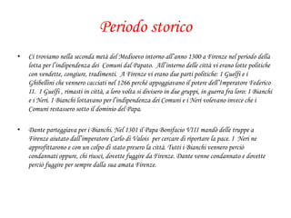 Periodo storico
• Ci troviamo nella seconda metà del Medioevo intorno all’anno 1300 a Firenze nel periodo della
lotta per l’indipendenza dei Comuni dal Papato. All’interno delle città vi erano lotte politiche
con vendette, congiure, tradimenti. A Firenze vi erano due parti politiche: I Guelfi e i
Ghibellini che vennero cacciati nel 1266 perché appoggiavano il potere dell’Imperatore Federico
II. I Guelfi , rimasti in città, a loro volta si divisero in due gruppi, in guerra fra loro: I Bianchi
e i Neri. I Bianchi lottavano per l’indipendenza dei Comuni e i Neri volevano invece che i
Comuni restassero sotto il dominio del Papa.
• Dante parteggiava per i Bianchi. Nel 1301 il Papa Bonifacio VIII mandò delle truppe a
Firenze aiutato dall’imperatore Carlo di Valois per cercare di riportare la pace. I Neri ne
approfittarono e con un colpo di stato presero la città. Tutti i Bianchi vennero perciò
condannati oppure, chi riuscì, dovette fuggire da Firenze. Dante venne condannato e dovette
perciò fuggire per sempre dalla sua amata Firenze.
 
