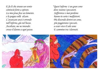 E fu lì che strano un vento “Quest’inferno è un gran cono
cominciò forte a spirare. dove stanno i peccatori.
La mia prua fece un lamento Sofferenze e mai perdono
e la poppa volle alzare. hanno in sorte i malfattori.
L’avanzare anzi è orrendo Più discendo dentro un cono,
nell’inferno, giù nel basso. più peggiorano i peccati,
Ascoltate, me ne intendo: a esser vivo il solo sono
cresce il danno a ogni passo. E cammino tra i dannati.
 